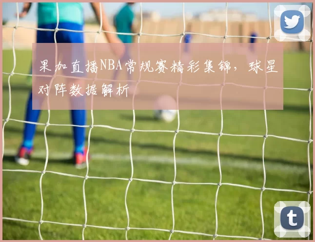 果加直播NBA常规赛精彩集锦，球星对阵数据解析