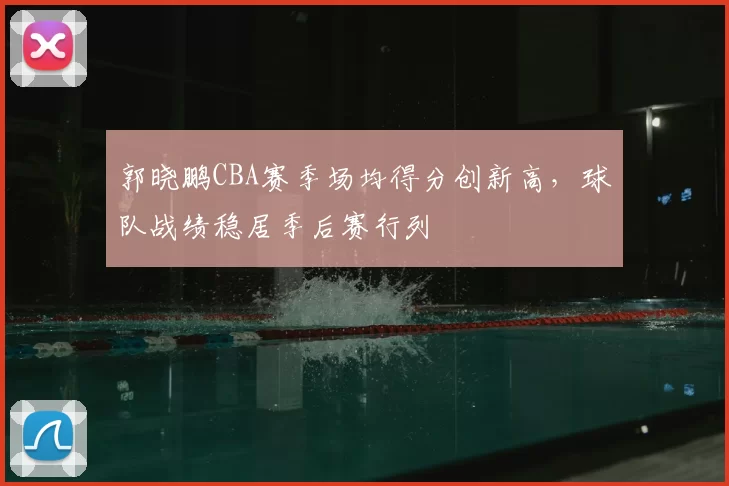 郭晓鹏CBA赛季场均得分创新高，球队战绩稳居季后赛行列
