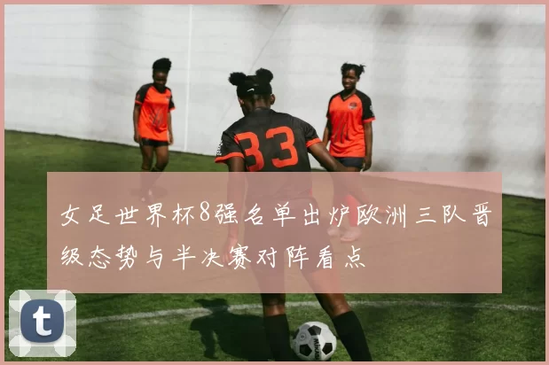 女足世界杯8强名单出炉欧洲三队晋级态势与半决赛对阵看点