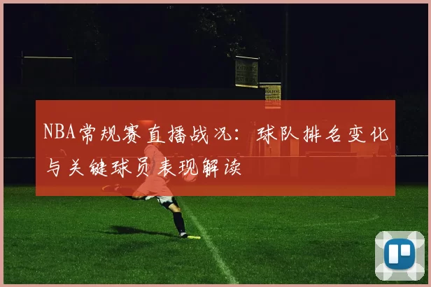 NBA常规赛直播战况：球队排名变化与关键球员表现解读