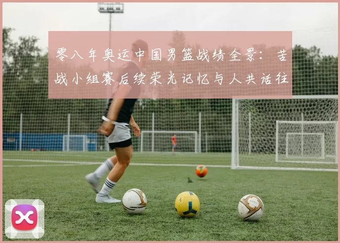 零八年奥运中国男篮战绩全景：苦战小组赛后续荣光记忆与人共话往事