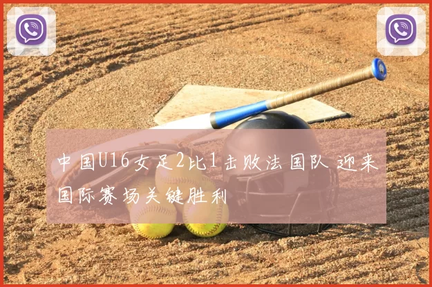 中国U16女足2比1击败法国队 迎来国际赛场关键胜利