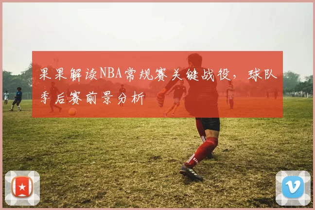 果果解读NBA常规赛关键战役，球队季后赛前景分析