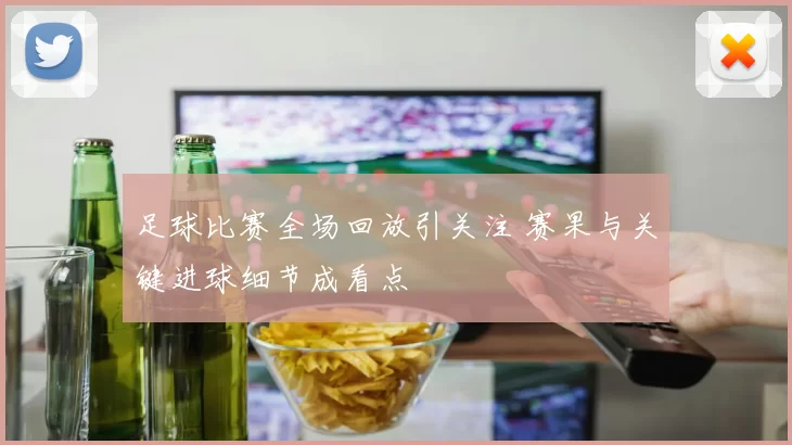 足球比赛全场回放引关注 赛果与关键进球细节成看点