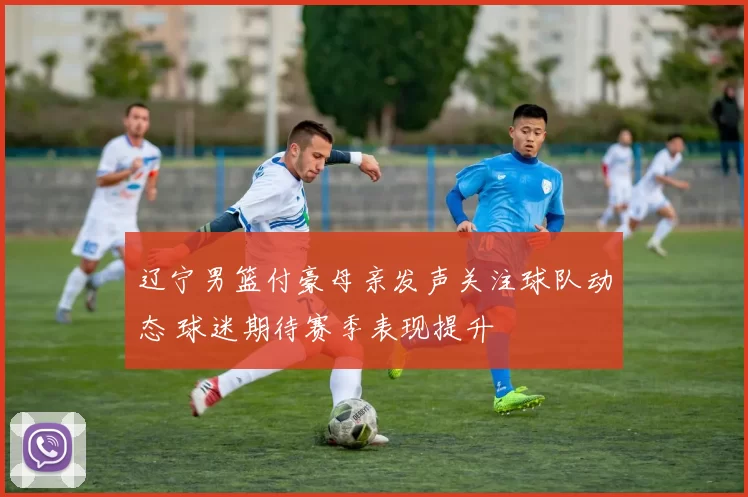 辽宁男篮付豪母亲发声关注球队动态 球迷期待赛季表现提升