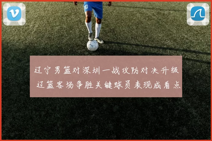 辽宁男篮对深圳一战攻防对决升级 辽篮客场争胜关键球员表现成看点