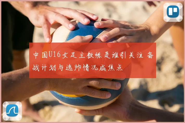 中国U16女足主教练是谁引关注 备战计划与选帅情况成焦点