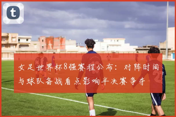 女足世界杯8强赛程公布：对阵时间与球队备战看点影响半决赛争夺