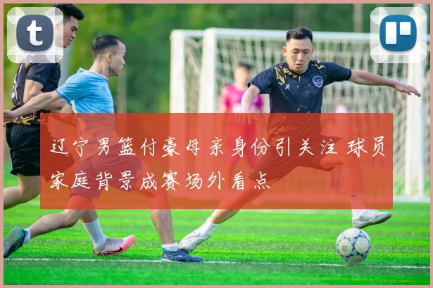 辽宁男篮付豪母亲身份引关注 球员家庭背景成赛场外看点