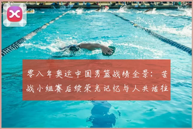 零八年奥运中国男篮战绩全景：苦战小组赛后续荣光记忆与人共话往事