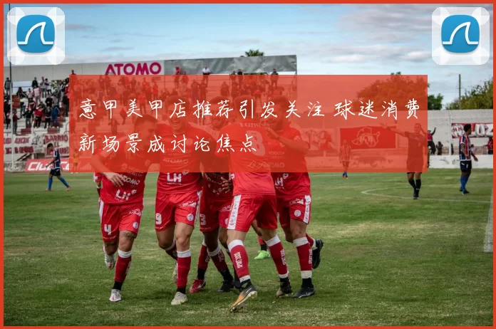 意甲美甲店推荐引发关注 球迷消费新场景成讨论焦点