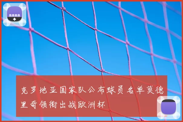 克罗地亚国家队公布球员名单莫德里奇领衔出战欧洲杯