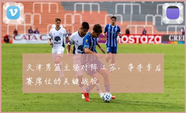 天津男篮主场对阵江苏，争夺季后赛席位的关键战役