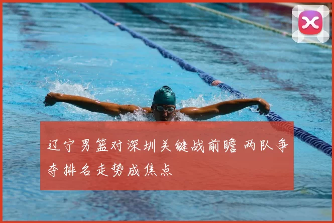 辽宁男篮对深圳关键战前瞻 两队争夺排名走势成焦点