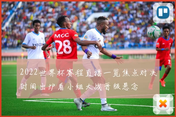2022世界杯赛程直播一览焦点对决时间出炉看小组大战晋级悬念