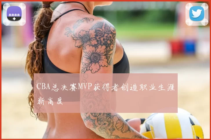 CBA总决赛MVP获得者创造职业生涯新高度