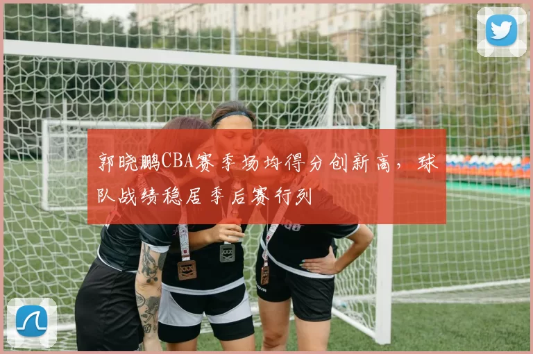 郭晓鹏CBA赛季场均得分创新高，球队战绩稳居季后赛行列