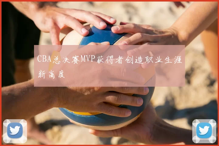 CBA总决赛MVP获得者创造职业生涯新高度