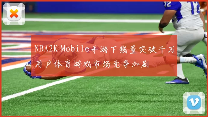 NBA2K Mobile手游下载量突破千万用户体育游戏市场竞争加剧