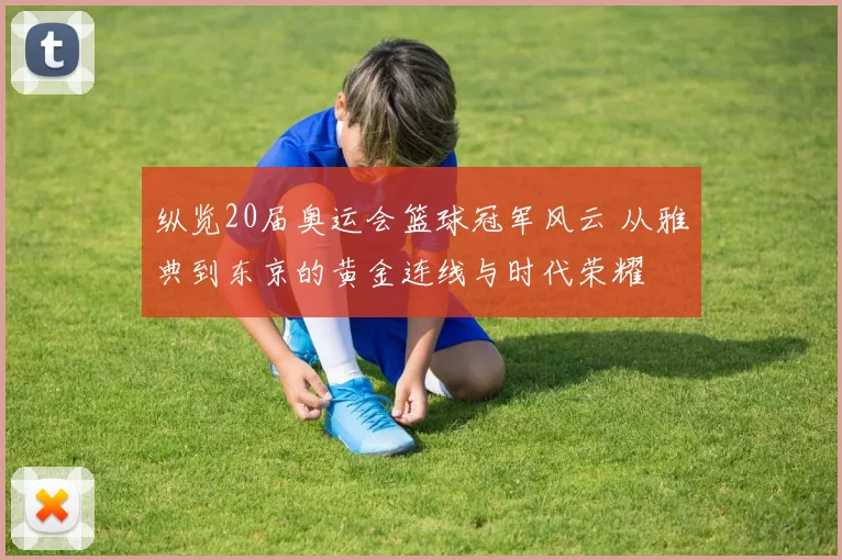 纵览20届奥运会篮球冠军风云 从雅典到东京的黄金连线与时代荣耀