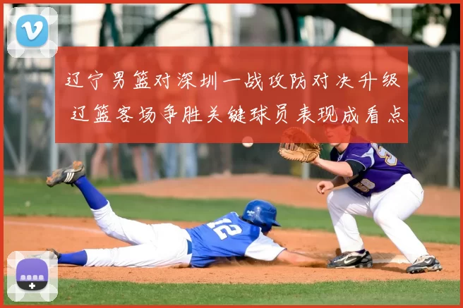 辽宁男篮对深圳一战攻防对决升级 辽篮客场争胜关键球员表现成看点