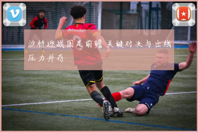沙特迎战国足前瞻 关键对决与出线压力并存