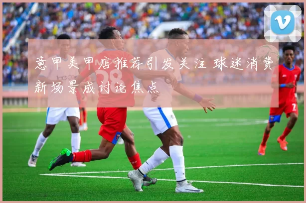 意甲美甲店推荐引发关注 球迷消费新场景成讨论焦点