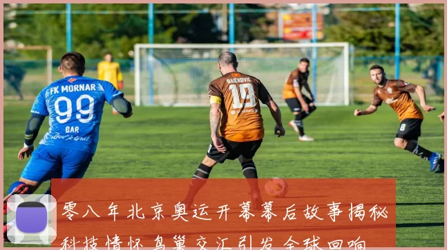 零八年北京奥运开幕幕后故事揭秘科技情怀鸟巢交汇引发全球回响