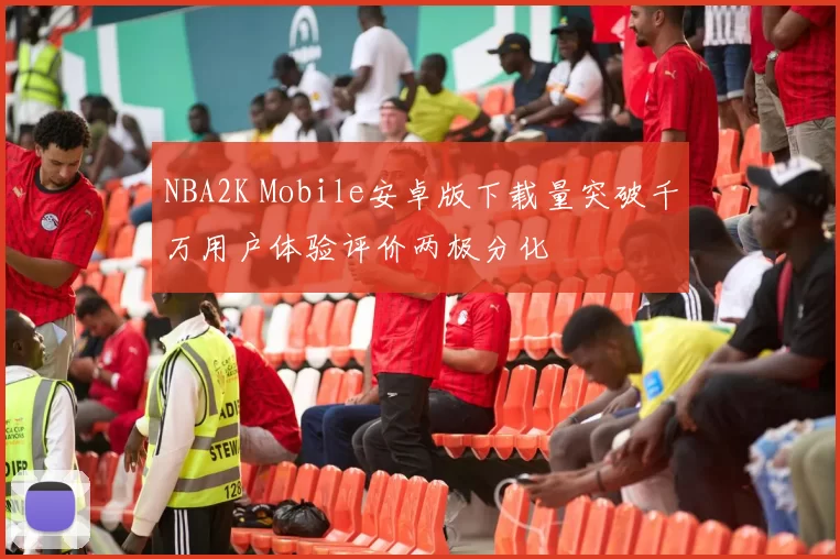 NBA2K Mobile安卓版下载量突破千万用户体验评价两极分化