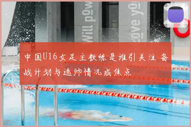 中国U16女足主教练是谁引关注 备战计划与选帅情况成焦点