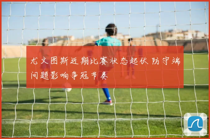 尤文图斯近期比赛状态起伏 防守端问题影响争冠节奏