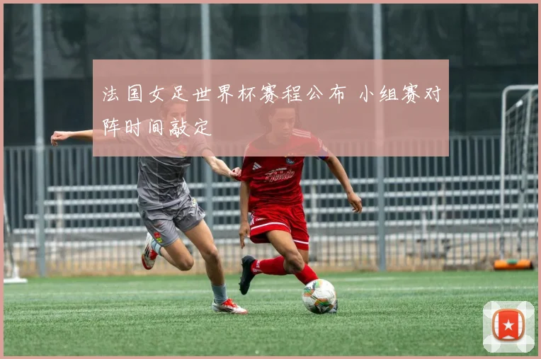 法国女足世界杯赛程公布 小组赛对阵时间敲定