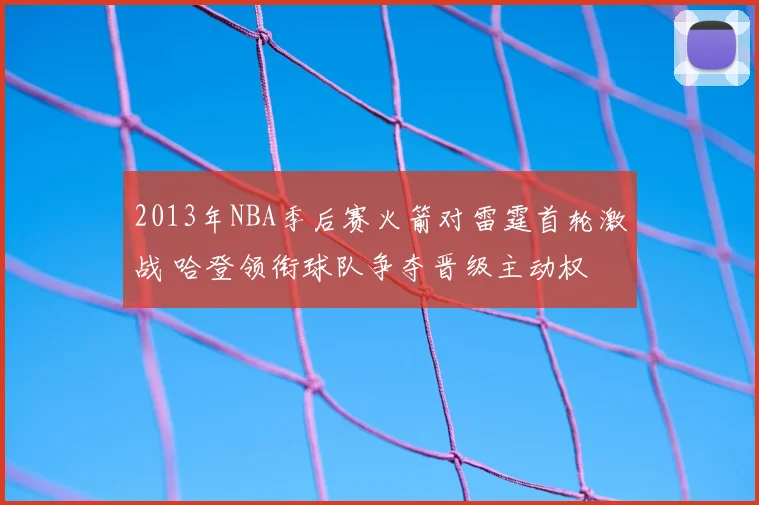 2013年NBA季后赛火箭对雷霆首轮激战 哈登领衔球队争夺晋级主动权