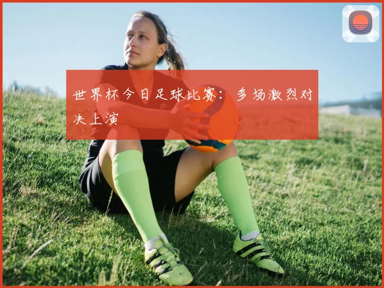 世界杯今日足球比赛:多场激烈对决上演