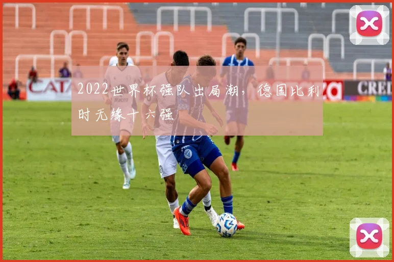 2022世界杯强队出局潮,德国比利时无缘十六强