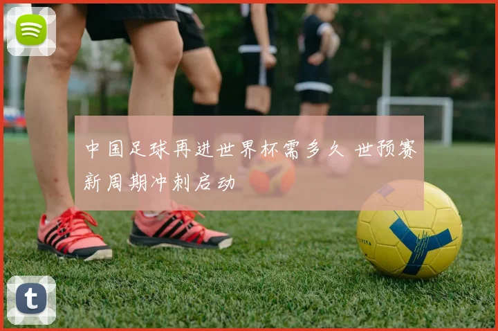 中国足球再进世界杯需多久 世预赛新周期冲刺启动