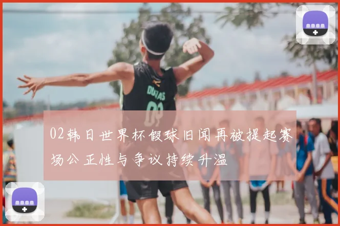 02韩日世界杯假球旧闻再被提起赛场公正性与争议持续升温
