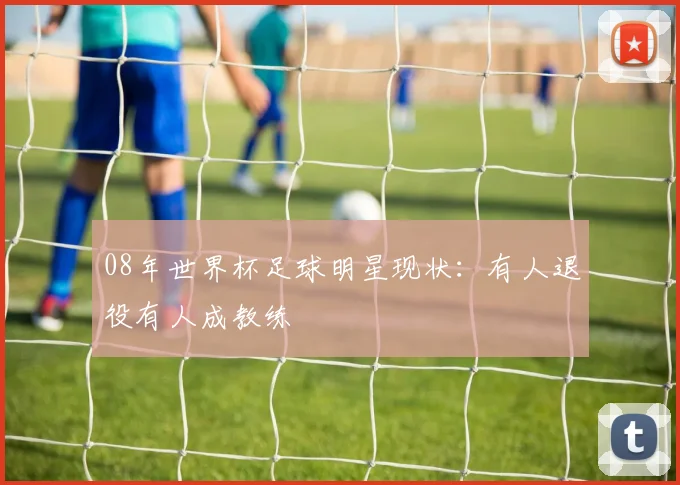 08年世界杯足球明星现状:有人退役有人成教练