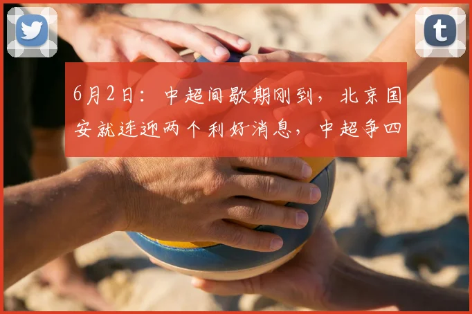 6月2日：中超间歇期刚到，北京国安就连迎两个利好消息，中超争四还有戏_杨立瑜_进攻_恩科
