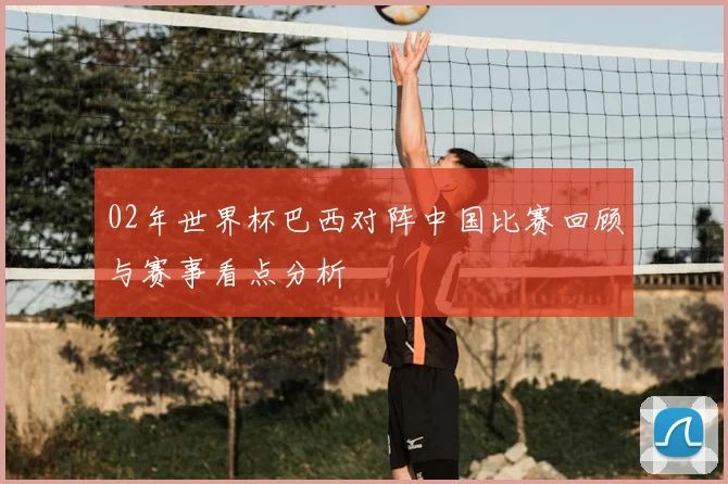 02年世界杯巴西对阵中国比赛回顾与赛事看点分析