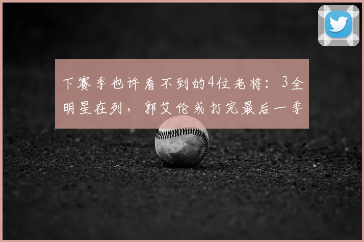 下赛季也许看不到的4位老将:3全明星在列,郭艾伦或打完最后一季