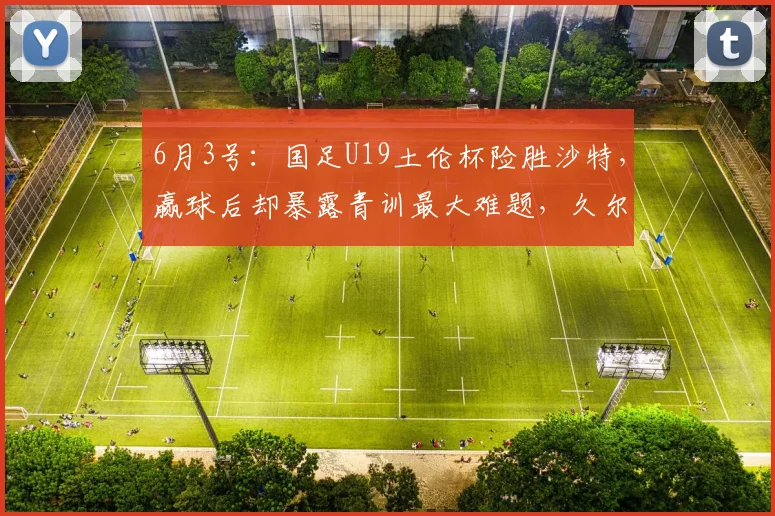 6月3号：国足U19土伦杯险胜沙特，赢球后却暴露青训最大难题，久尔杰维奇也头疼_中国队_苗润东_结果