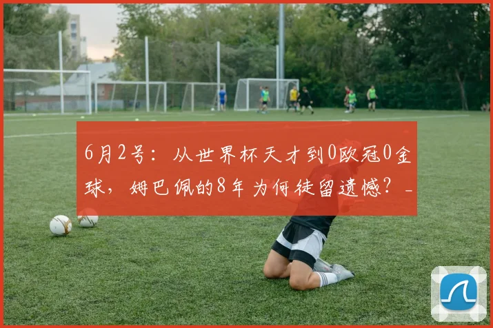 6月2号：从世界杯天才到0欧冠0金球，姆巴佩的8年为何徒留遗憾？_皇马_赛季_阿森纳