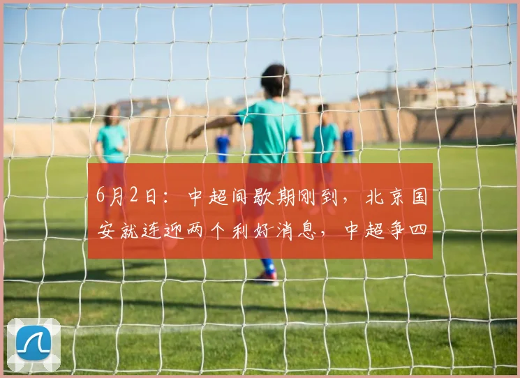 6月2日：中超间歇期刚到，北京国安就连迎两个利好消息，中超争四还有戏_杨立瑜_进攻_恩科
