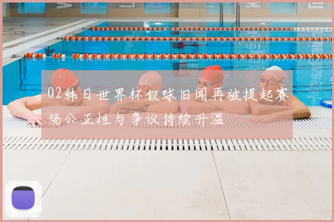 02韩日世界杯假球旧闻再被提起赛场公正性与争议持续升温