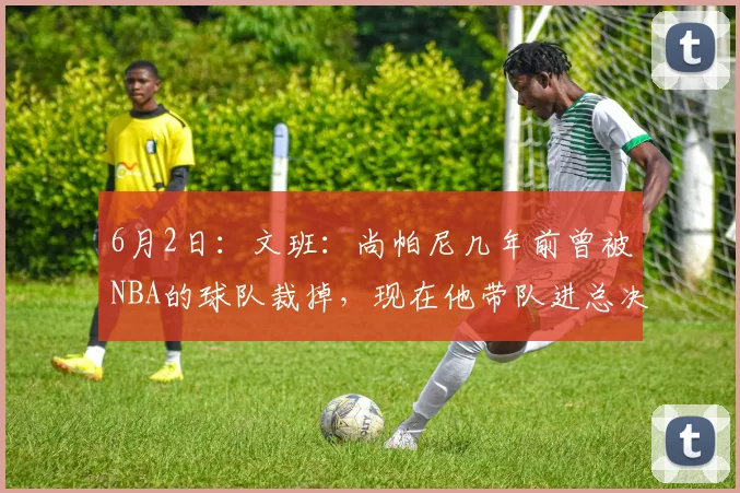 6月2日：文班：尚帕尼几年前曾被NBA的球队裁掉，现在他带队进总决赛_马刺队_亚马_铁三