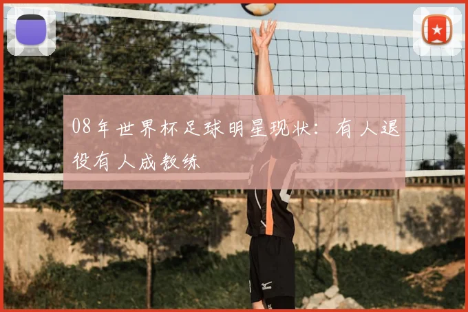 08年世界杯足球明星现状:有人退役有人成教练